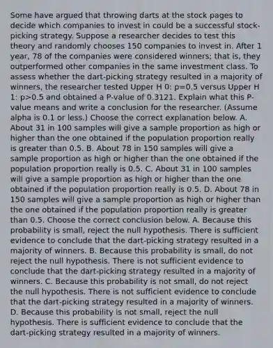 Some have argued that throwing darts at the stock pages to decide which companies to invest in could be a successful​ stock-picking strategy. Suppose a researcher decides to test this theory and randomly chooses 150 companies to invest in. After 1​ year, 78 of the companies were considered​ winners; that​ is, they outperformed other companies in the same investment class. To assess whether the​ dart-picking strategy resulted in a majority of​ winners, the researcher tested Upper H 0​: p=0.5 versus Upper H 1​: p>0.5 and obtained a​ P-value of 0.3121. Explain what this​ P-value means and write a conclusion for the researcher.​ (Assume alpha is 0.1 or​ less.) Choose the correct explanation below. A. About 31 in 100 samples will give a sample proportion as high or higher than the one obtained if the population proportion really is greater than 0.5. B. About 78 in 150 samples will give a sample proportion as high or higher than the one obtained if the population proportion really is 0.5. C. About 31 in 100 samples will give a sample proportion as high or higher than the one obtained if the population proportion really is 0.5. D. About 78 in 150 samples will give a sample proportion as high or higher than the one obtained if the population proportion really is greater than 0.5. Choose the correct conclusion below. A. Because this probability is​ small, reject the null hypothesis. There is sufficient evidence to conclude that the​ dart-picking strategy resulted in a majority of winners. B. Because this probability is​ small, do not reject the null hypothesis. There is not sufficient evidence to conclude that the​ dart-picking strategy resulted in a majority of winners. C. Because this probability is not​ small, do not reject the null hypothesis. There is not sufficient evidence to conclude that the​ dart-picking strategy resulted in a majority of winners. D. Because this probability is not​ small, reject the null hypothesis. There is sufficient evidence to conclude that the​ dart-picking strategy resulted in a majority of winners.