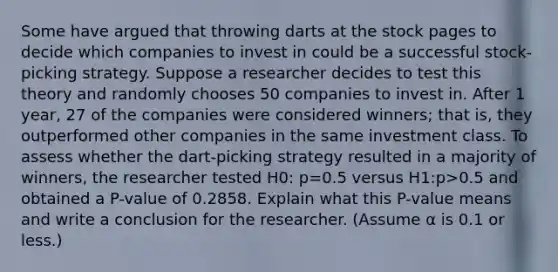 Some have argued that throwing darts at the stock pages to decide which companies to invest in could be a successful​ stock-picking strategy. Suppose a researcher decides to test this theory and randomly chooses 50 companies to invest in. After 1​ year, 27 of the companies were considered​ winners; that​ is, they outperformed other companies in the same investment class. To assess whether the​ dart-picking strategy resulted in a majority of​ winners, the researcher tested H0​: p=0.5 versus H1​:p>0.5 and obtained a​ P-value of 0.2858. Explain what this​ P-value means and write a conclusion for the researcher.​ (Assume α is 0.1 or​ less.)