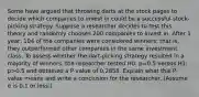 Some have argued that throwing darts at the stock pages to decide which companies to invest in could be a successful​ stock-picking strategy. Suppose a researcher decides to test this theory and randomly chooses 200 companies to invest in. After 1​ year, 104 of the companies were considered​ winners; that​ is, they outperformed other companies in the same investment class. To assess whether the​ dart-picking strategy resulted in a majority of​ winners, the researcher tested H0​: p=0.5 versus H1​: p>0.5 and obtained a​ P-value of 0.2858. Explain what this​ P-value means and write a conclusion for the researcher.​ (Assume α is 0.1 or​ less.)