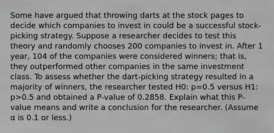 Some have argued that throwing darts at the stock pages to decide which companies to invest in could be a successful​ stock-picking strategy. Suppose a researcher decides to test this theory and randomly chooses 200 companies to invest in. After 1​ year, 104 of the companies were considered​ winners; that​ is, they outperformed other companies in the same investment class. To assess whether the​ dart-picking strategy resulted in a majority of​ winners, the researcher tested H0​: p=0.5 versus H1​: p>0.5 and obtained a​ P-value of 0.2858. Explain what this​ P-value means and write a conclusion for the researcher.​ (Assume α is 0.1 or​ less.)