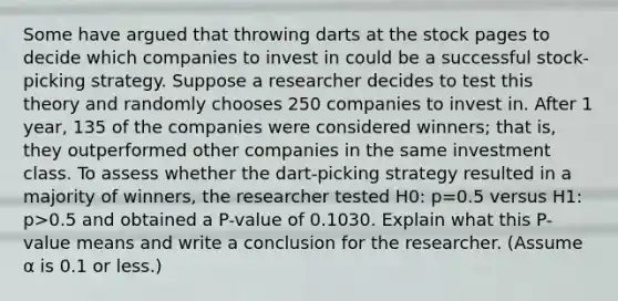 Some have argued that throwing darts at the stock pages to decide which companies to invest in could be a successful​ stock-picking strategy. Suppose a researcher decides to test this theory and randomly chooses 250 companies to invest in. After 1​ year, 135 of the companies were considered​ winners; that​ is, they outperformed other companies in the same investment class. To assess whether the​ dart-picking strategy resulted in a majority of​ winners, the researcher tested H0​: p=0.5 versus H1​: p>0.5 and obtained a​ P-value of 0.1030. Explain what this​ P-value means and write a conclusion for the researcher.​ (Assume α is 0.1 or​ less.)