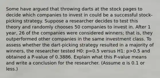 Some have argued that throwing darts at the stock pages to decide which companies to invest in could be a successful​ stock-picking strategy. Suppose a researcher decides to test this theory and randomly chooses 50 companies to invest in. After 1​ year, 26 of the companies were considered​ winners; that​ is, they outperformed other companies in the same investment class. To assess whether the​ dart-picking strategy resulted in a majority of​ winners, the researcher tested H0​: p=0.5 versus H1​: p>0.5 and obtained a​ P-value of 0.3886. Explain what this​ P-value means and write a conclusion for the researcher.​ (Assume α is 0.1 or​ less.)