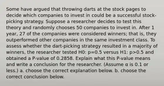 Some have argued that throwing darts at the stock pages to decide which companies to invest in could be a successful​ stock-picking strategy. Suppose a researcher decides to test this theory and randomly chooses 50 companies to invest in. After 1​ year, 27 of the companies were considered​ winners; that​ is, they outperformed other companies in the same investment class. To assess whether the​ dart-picking strategy resulted in a majority of​ winners, the researcher tested H0​: p=0.5 versus H1​: p>0.5 and obtained a​ P-value of 0.2858. Explain what this​ P-value means and write a conclusion for the researcher.​ (Assume α is 0.1 or​ less.) a. choose the correct explanation below. b. choose the correct conclusion below.