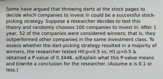 Some have argued that throwing darts at the stock pages to decide which companies to invest in could be a successful​ stock-picking strategy. Suppose a researcher decides to test this theory and randomly chooses 100 companies to invest in. After 1​ year, 52 of the companies were considered​ winners; that​ is, they outperformed other companies in the same investment class. To assess whether the​ dart-picking strategy resulted in a majority of​ winners, the researcher tested H0​:p=0.5 vs. H1​:p>0.5 & obtained a​ P-value of 0.3446. a)Explain what this​ P-value means and b)write a conclusion for the researcher.​ (Assume α is 0.1 or​ less.)