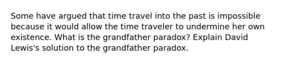 Some have argued that time travel into the past is impossible because it would allow the time traveler to undermine her own existence. What is the grandfather paradox? Explain David Lewis's solution to the grandfather paradox.