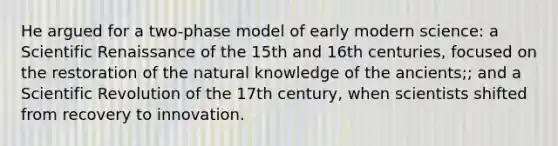 He argued for a two-phase model of early modern science: a Scientific Renaissance of the 15th and 16th centuries, focused on the restoration of the natural knowledge of the ancients;; and a Scientific Revolution of the 17th century, when scientists shifted from recovery to innovation.