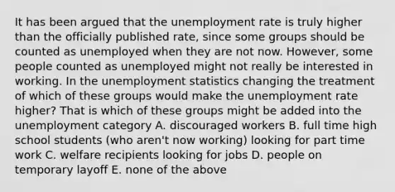 It has been argued that the unemployment rate is truly higher than the officially published rate, since some groups should be counted as unemployed when they are not now. However, some people counted as unemployed might not really be interested in working. In the unemployment statistics changing the treatment of which of these groups would make the unemployment rate higher? That is which of these groups might be added into the unemployment category A. discouraged workers B. full time high school students (who aren't now working) looking for part time work C. welfare recipients looking for jobs D. people on temporary layoff E. none of the above