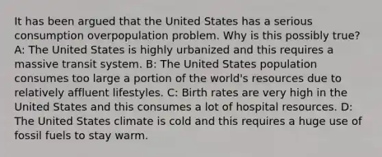 It has been argued that the United States has a serious consumption overpopulation problem. Why is this possibly true? A: The United States is highly urbanized and this requires a massive transit system. B: The United States population consumes too large a portion of the world's resources due to relatively affluent lifestyles. C: Birth rates are very high in the United States and this consumes a lot of hospital resources. D: The United States climate is cold and this requires a huge use of fossil fuels to stay warm.