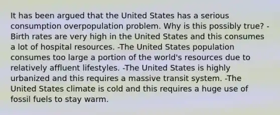 It has been argued that the United States has a serious consumption overpopulation problem. Why is this possibly true? -Birth rates are very high in the United States and this consumes a lot of hospital resources. -The United States population consumes too large a portion of the world's resources due to relatively affluent lifestyles. -The United States is highly urbanized and this requires a massive transit system. -The United States climate is cold and this requires a huge use of fossil fuels to stay warm.