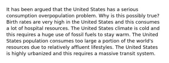 It has been argued that the United States has a serious consumption overpopulation problem. Why is this possibly true? Birth rates are very high in the United States and this consumes a lot of hospital resources. The United States climate is cold and this requires a huge use of fossil fuels to stay warm. The United States population consumes too large a portion of the world's resources due to relatively affluent lifestyles. The United States is highly urbanized and this requires a massive transit system.