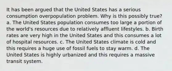 It has been argued that the United States has a serious consumption overpopulation problem. Why is this possibly true? a. The United States population consumes too large a portion of the world's resources due to relatively affluent lifestyles. b. Birth rates are very high in the United States and this consumes a lot of hospital resources. c. The United States climate is cold and this requires a huge use of fossil fuels to stay warm. d. The United States is highly urbanized and this requires a massive transit system.