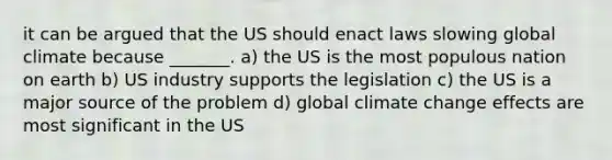 it can be argued that the US should enact laws slowing global climate because _______. a) the US is the most populous nation on earth b) US industry supports the legislation c) the US is a major source of the problem d) global climate change effects are most significant in the US