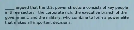 _____ argued that the U.S. power structure consists of key people in three sectors - the corporate rich, the executive branch of the government, and the military, who combine to form a power elite that makes all-important decisions.