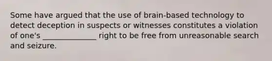 Some have argued that the use of brain-based technology to detect deception in suspects or witnesses constitutes a violation of one's ______________ right to be free from unreasonable search and seizure.