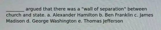 ________ argued that there was a "wall of separation" between church and state. a. Alexander Hamilton b. Ben Franklin c. James Madison d. George Washington e. Thomas Jefferson