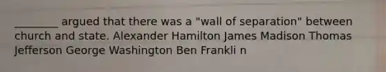 ________ argued that there was a "wall of separation" between church and state. Alexander Hamilton James Madison Thomas Jefferson George Washington Ben Frankli n