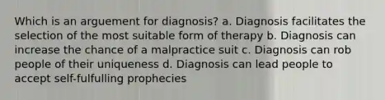 Which is an arguement for diagnosis? a. Diagnosis facilitates the selection of the most suitable form of therapy b. Diagnosis can increase the chance of a malpractice suit c. Diagnosis can rob people of their uniqueness d. Diagnosis can lead people to accept self-fulfulling prophecies