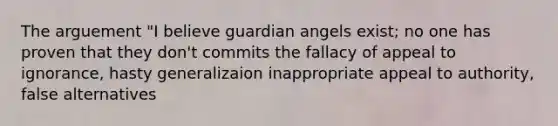 The arguement "I believe guardian angels exist; no one has proven that they don't commits the fallacy of appeal to ignorance, hasty generalizaion inappropriate appeal to authority, false alternatives