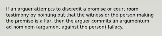 If an arguer attempts to discredit a promise or court room testimony by pointing out that the witness or the person making the promise is a liar, then the arguer commits an argumentum ad hominem (argument against the person) fallacy.