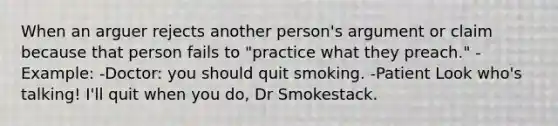 When an arguer rejects another person's argument or claim because that person fails to "practice what they preach." -Example: -Doctor: you should quit smoking. -Patient Look who's talking! I'll quit when you do, Dr Smokestack.