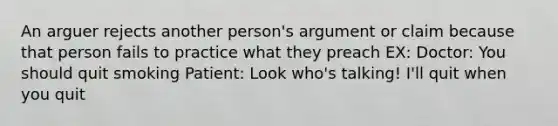 An arguer rejects another person's argument or claim because that person fails to practice what they preach EX: Doctor: You should quit smoking Patient: Look who's talking! I'll quit when you quit