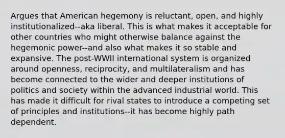 Argues that American hegemony is reluctant, open, and highly institutionalized--aka liberal. This is what makes it acceptable for other countries who might otherwise balance against the hegemonic power--and also what makes it so stable and expansive. The post-WWII international system is organized around openness, reciprocity, and multilateralism and has become connected to the wider and deeper institutions of politics and society within the advanced industrial world. This has made it difficult for rival states to introduce a competing set of principles and institutions--it has become highly path dependent.