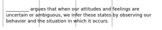 __________ argues that when our attitudes and feelings are uncertain or ambiguous, we infer these states by observing our behavior and the situation in which it occurs.