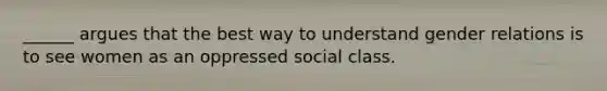 ______ argues that the best way to understand gender relations is to see women as an oppressed social class.