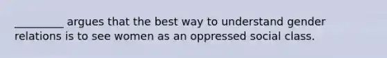 _________ argues that the best way to understand gender relations is to see women as an oppressed social class.