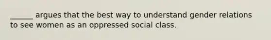 ______ argues that the best way to understand gender relations to see women as an oppressed social class.