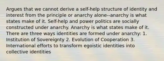 Argues that we cannot derive a self-help structure of identity and interest from the principle or anarchy alone--anarchy is what states make of it. Self-help and power politics are socially constructed under anarchy. Anarchy is what states make of it. There are three ways identities are formed under anarchy: 1. Institution of Sovereignty 2. Evolution of Cooperation 3. International efforts to transform egoistic identities into collective identities