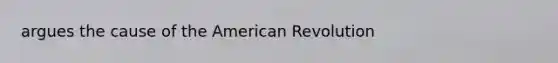 argues the cause of the American Revolution