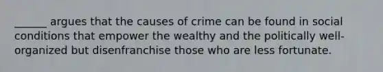 ______ argues that the causes of crime can be found in social conditions that empower the wealthy and the politically well-organized but disenfranchise those who are less fortunate.