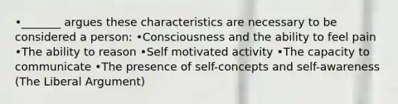 •_______ argues these characteristics are necessary to be considered a person: •Consciousness and the ability to feel pain •The ability to reason •Self motivated activity •The capacity to communicate •The presence of self-concepts and self-awareness (The Liberal Argument)