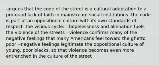 -argues that the code of the street is a cultural adaptation to a profound lack of faith in mainstream social institutions -the code is part of an oppositional culture with its own standards of respect -the vicious cycle: --hopelessness and alienation fuels the violence of the streets --violence confirms many of the negative feelings that many Americans feel toward the ghetto poor --negative feelings legitimate the oppositional culture of young, poor blacks, so that violence becomes even more entrenched in the culture of the street