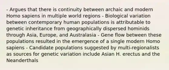 - Argues that there is continuity between archaic and modern <a href='https://www.questionai.com/knowledge/k9aqcXDhxN-homo-sapiens' class='anchor-knowledge'>homo sapiens</a> in multiple world regions - Biological variation between contemporary human populations is attributable to genetic inheritance from geographically dispersed hominids through Asia, Europe, and Australasia - Gene flow between these populations resulted in the emergence of a single modern Homo sapiens - Candidate populations suggested by multi-regionalists as sources for genetic variation include Asian H. erectus and the Neanderthals