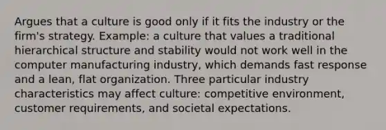 Argues that a culture is good only if it fits the industry or the firm's strategy. Example: a culture that values a traditional hierarchical structure and stability would not work well in the computer manufacturing industry, which demands fast response and a lean, flat organization. Three particular industry characteristics may affect culture: competitive environment, customer requirements, and societal expectations.