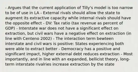 - Argues that the current application of Tilly's model is too narrow to be of use in LA - External rivals should allow the state to augment its extractive capacity while internal rivals should have the opposite effect - DV: Tax ratio (tax revenue as percent of GDP) - Interstate war does not have a significant effect on extraction, but civil wars have a negative effect on extraction (in line with Centeno 2002) - The interaction term bewteen interstate and civil wars is positive: States experiencing both were able to extract better - Democracy has a positive and significant impact, higher external debt reduces extraction - Most importantly, and in line with an expanded, bellicist theory, long-term interstate rivalries increase extraction by the state