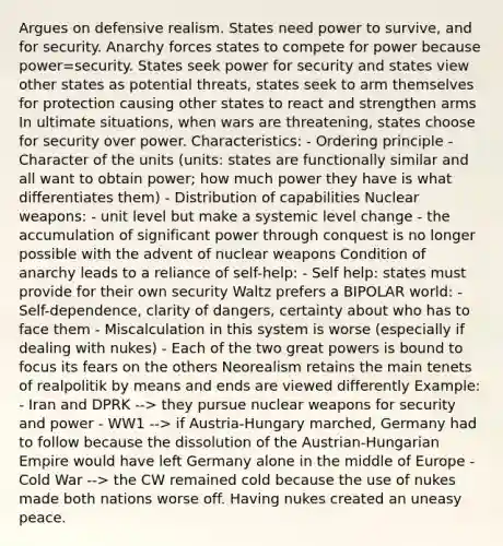 Argues on defensive realism. States need power to survive, and for security. Anarchy forces states to compete for power because power=security. States seek power for security and states view other states as potential threats, states seek to arm themselves for protection causing other states to react and strengthen arms In ultimate situations, when wars are threatening, states choose for security over power. Characteristics: - Ordering principle - Character of the units (units: states are functionally similar and all want to obtain power; how much power they have is what differentiates them) - Distribution of capabilities Nuclear weapons: - unit level but make a systemic level change - the accumulation of significant power through conquest is no longer possible with the advent of nuclear weapons Condition of anarchy leads to a reliance of self-help: - Self help: states must provide for their own security Waltz prefers a BIPOLAR world: - Self-dependence, clarity of dangers, certainty about who has to face them - Miscalculation in this system is worse (especially if dealing with nukes) - Each of the two great powers is bound to focus its fears on the others Neorealism retains the main tenets of realpolitik by means and ends are viewed differently Example: - Iran and DPRK --> they pursue nuclear weapons for security and power - WW1 --> if Austria-Hungary marched, Germany had to follow because the dissolution of the Austrian-Hungarian Empire would have left Germany alone in the middle of Europe - Cold War --> the CW remained cold because the use of nukes made both nations worse off. Having nukes created an uneasy peace.