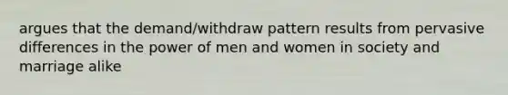 argues that the demand/withdraw pattern results from pervasive differences in the power of men and women in society and marriage alike