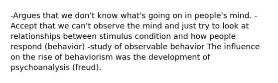 -Argues that we don't know what's going on in people's mind. - Accept that we can't observe the mind and just try to look at relationships between stimulus condition and how people respond (behavior) -study of observable behavior The influence on the rise of behaviorism was the development of psychoanalysis (freud).