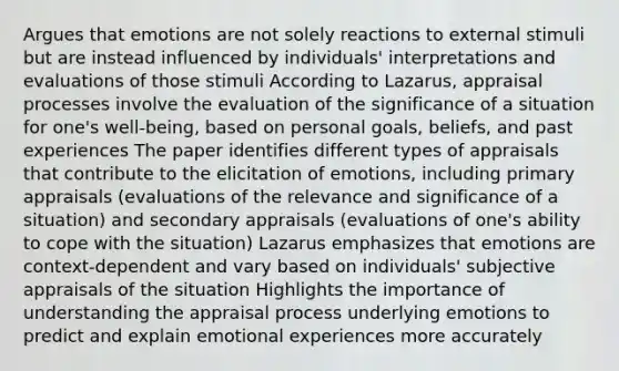 Argues that emotions are not solely reactions to external stimuli but are instead influenced by individuals' interpretations and evaluations of those stimuli According to Lazarus, appraisal processes involve the evaluation of the significance of a situation for one's well-being, based on personal goals, beliefs, and past experiences The paper identifies different types of appraisals that contribute to the elicitation of emotions, including primary appraisals (evaluations of the relevance and significance of a situation) and secondary appraisals (evaluations of one's ability to cope with the situation) Lazarus emphasizes that emotions are context-dependent and vary based on individuals' subjective appraisals of the situation Highlights the importance of understanding the appraisal process underlying emotions to predict and explain emotional experiences more accurately