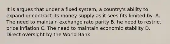 It is argues that under a fixed system, a country's ability to expand or contract its money supply as it sees fits limited by: A. The need to maintain exchange rate parity B. he need to restrict price inflation C. The need to maintain economic stability D. Direct oversight by the World Bank