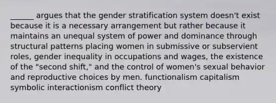 ______ argues that the gender stratification system doesn't exist because it is a necessary arrangement but rather because it maintains an unequal system of power and dominance through structural patterns placing women in submissive or subservient roles, gender inequality in occupations and wages, the existence of the "second shift," and the control of women's sexual behavior and reproductive choices by men. functionalism capitalism symbolic interactionism conflict theory