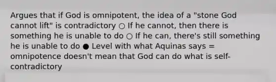 Argues that if God is omnipotent, the idea of a "stone God cannot lift" is contradictory ○ If he cannot, then there is something he is unable to do ○ If he can, there's still something he is unable to do ● Level with what Aquinas says = omnipotence doesn't mean that God can do what is self- contradictory