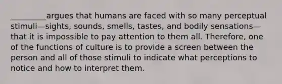 _________argues that humans are faced with so many perceptual stimuli—sights, sounds, smells, tastes, and bodily sensations—that it is impossible to pay attention to them all. Therefore, one of the functions of culture is to provide a screen between the person and all of those stimuli to indicate what perceptions to notice and how to interpret them.