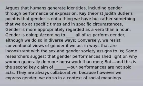 Argues that humans generate identities, including gender through performance or expression; Key theorist Judith Butler's point is that gender is not a thing we have but rather something that we do at specific times and in specific circumstances, Gender is more appropriately regarded as a verb than a noun: Gender is doing; According to ____ all of us perform gender, although we do so in diverse ways; Conversely, we resist conventional views of gender if we act in ways that are inconsistent with the sex and gender society assigns to us; Some researchers suggest that gender performances shed light on why women generally do more housework than men; But—and this is the second key claim of ______—our performances are not solo acts: They are always collaborative, because however we express gender, we do so in a context of social meanings