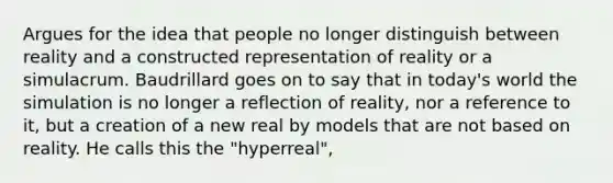 Argues for the idea that people no longer distinguish between reality and a constructed representation of reality or a simulacrum. Baudrillard goes on to say that in today's world the simulation is no longer a reflection of reality, nor a reference to it, but a creation of a new real by models that are not based on reality. He calls this the "hyperreal",