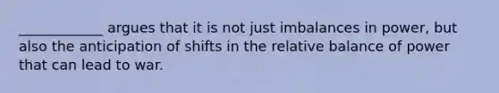 ____________ argues that it is not just imbalances in power, but also the anticipation of shifts in the relative balance of power that can lead to war.