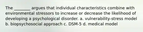 The ________ argues that individual characteristics combine with environmental stressors to increase or decrease the likelihood of developing a psychological disorder. a. vulnerability-stress model b. biopsychosocial approach c. DSM-5 d. medical model